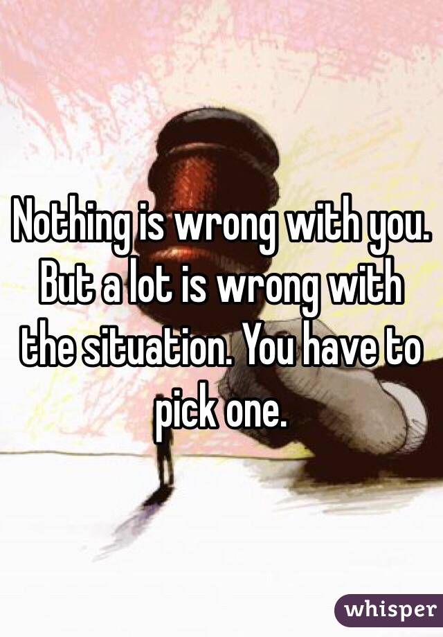 Nothing is wrong with you. But a lot is wrong with the situation. You have to pick one. 