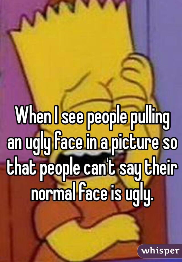 When I see people pulling an ugly face in a picture so that people can't say their normal face is ugly.