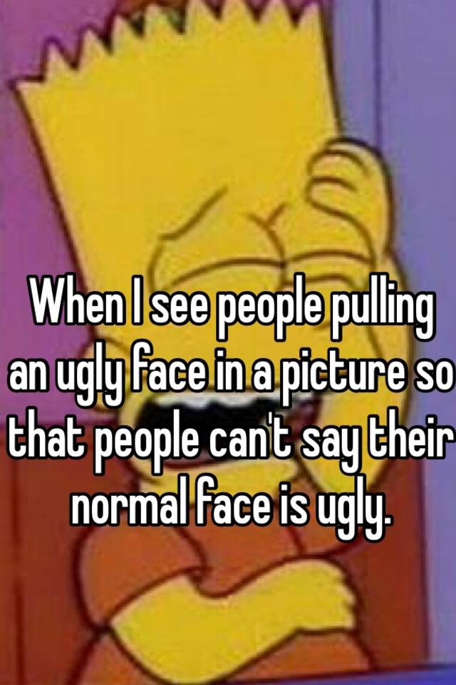 When I see people pulling an ugly face in a picture so that people can't say their normal face is ugly.