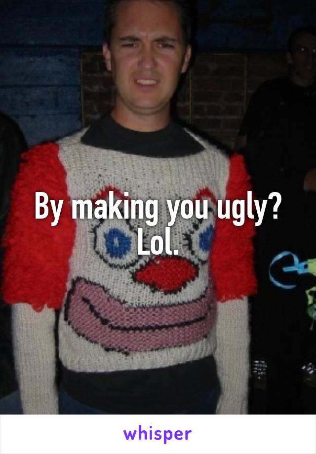By making you ugly? Lol.
