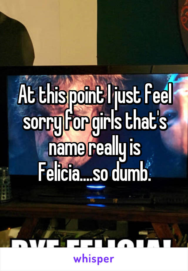 At this point I just feel sorry for girls that's name really is Felicia....so dumb.