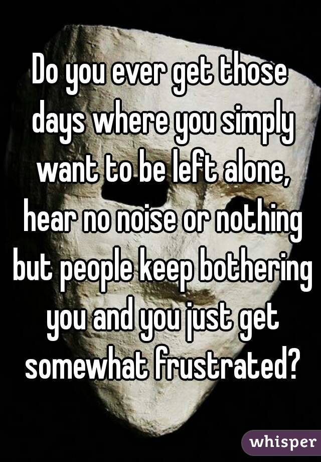 Do you ever get those days where you simply want to be left alone, hear no noise or nothing but people keep bothering you and you just get somewhat frustrated?