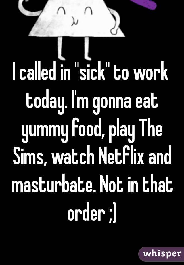 I called in "sick" to work today. I'm gonna eat yummy food, play The Sims, watch Netflix and masturbate. Not in that order ;)
