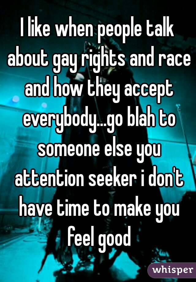 I like when people talk about gay rights and race and how they accept everybody...go blah to someone else you attention seeker i don't have time to make you feel good