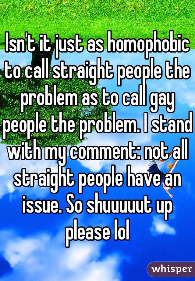 Isn't it just as homophobic to call straight people the problem as to call gay people the problem. I stand with my comment: not all straight people have an issue. So shuuuuut up please lol