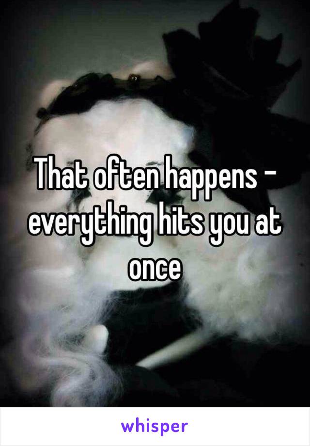 That often happens - everything hits you at once