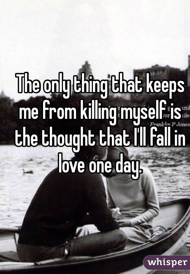 The only thing that keeps me from killing myself is the thought that I'll fall in love one day.
