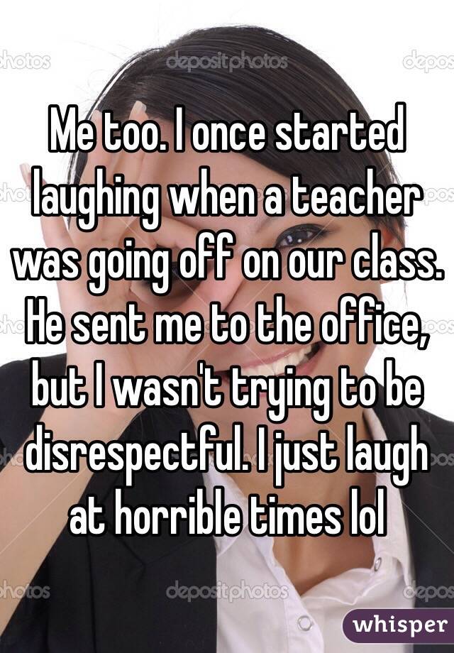 Me too. I once started laughing when a teacher was going off on our class. He sent me to the office, but I wasn't trying to be disrespectful. I just laugh at horrible times lol