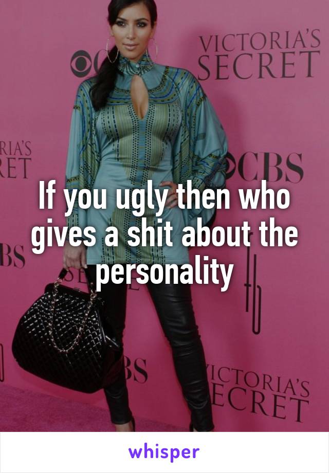 If you ugly then who gives a shit about the personality