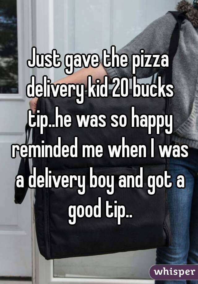 Just gave the pizza delivery kid 20 bucks tip..he was so happy reminded me when I was a delivery boy and got a good tip..
