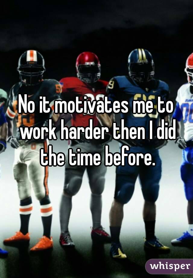No it motivates me to work harder then I did the time before.