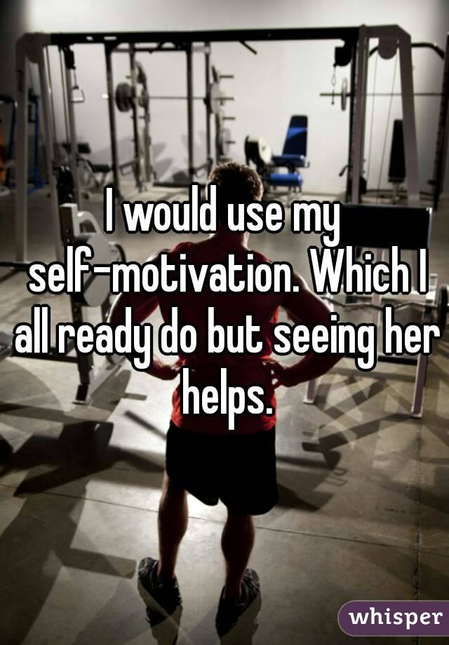 I would use my self-motivation. Which I all ready do but seeing her helps.