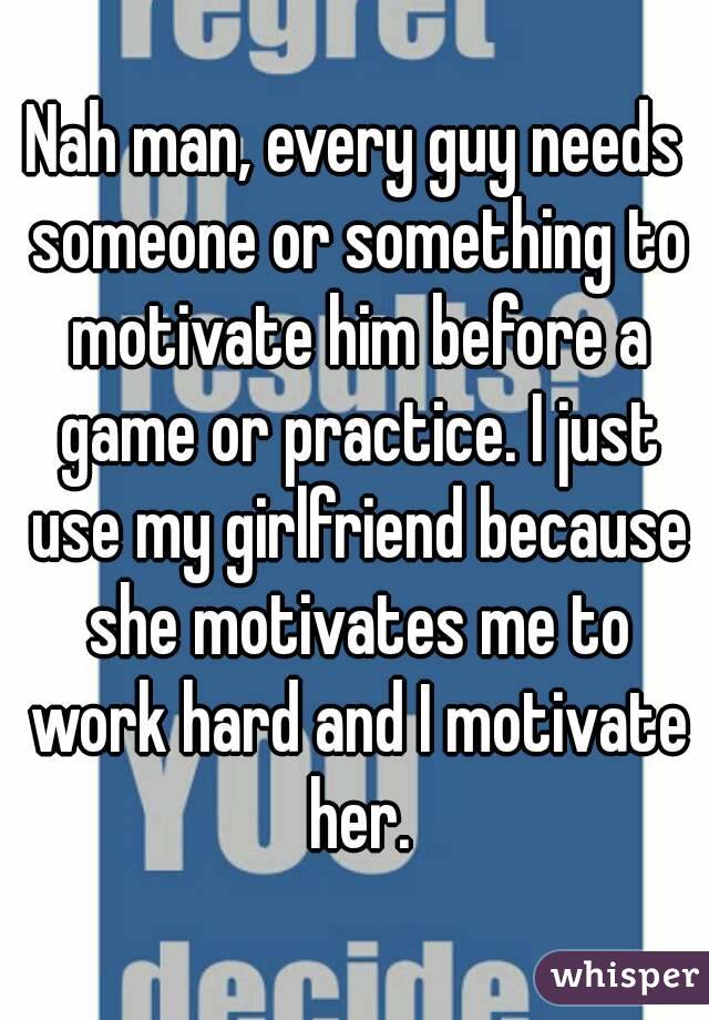 Nah man, every guy needs someone or something to motivate him before a game or practice. I just use my girlfriend because she motivates me to work hard and I motivate her.