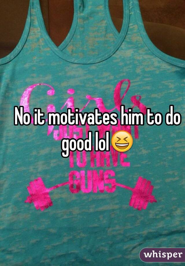 No it motivates him to do good lol😆