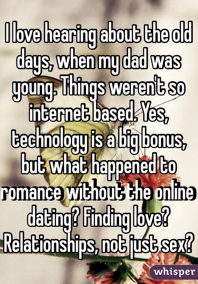 I love hearing about the old days, when my dad was young. Things weren't so internet based. Yes, technology is a big bonus, but what happened to romance without the online dating? Finding love? Relationships, not just sex?