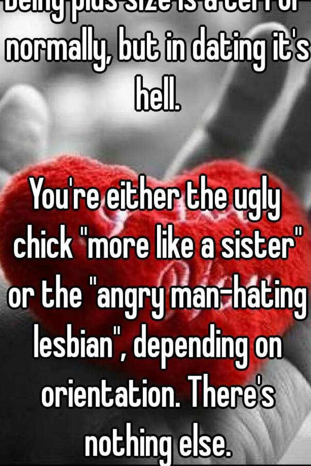 Being plus size is a terror normally, but in dating it's hell.

You're either the ugly chick "more like a sister" or the "angry man-hating lesbian", depending on orientation. There's nothing else.