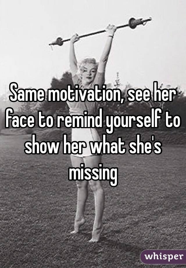 Same motivation, see her face to remind yourself to show her what she's missing
