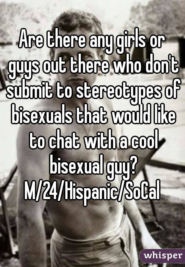 Are there any girls or guys out there who don't submit to stereotypes of bisexuals that would like to chat with a cool bisexual guy?
M/24/Hispanic/SoCal
