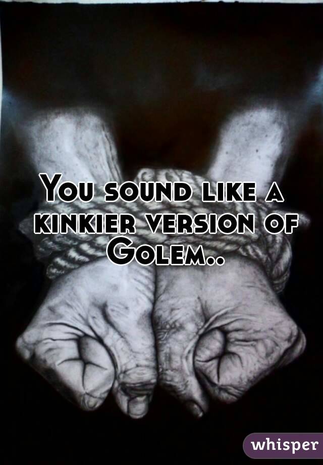 You sound like a kinkier version of Golem..
