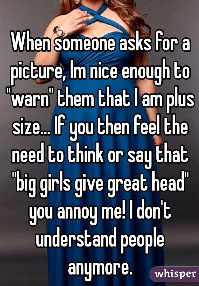When someone asks for a picture, Im nice enough to "warn" them that I am plus size... If you then feel the need to think or say that "big girls give great head" you annoy me! I don't understand people anymore. 