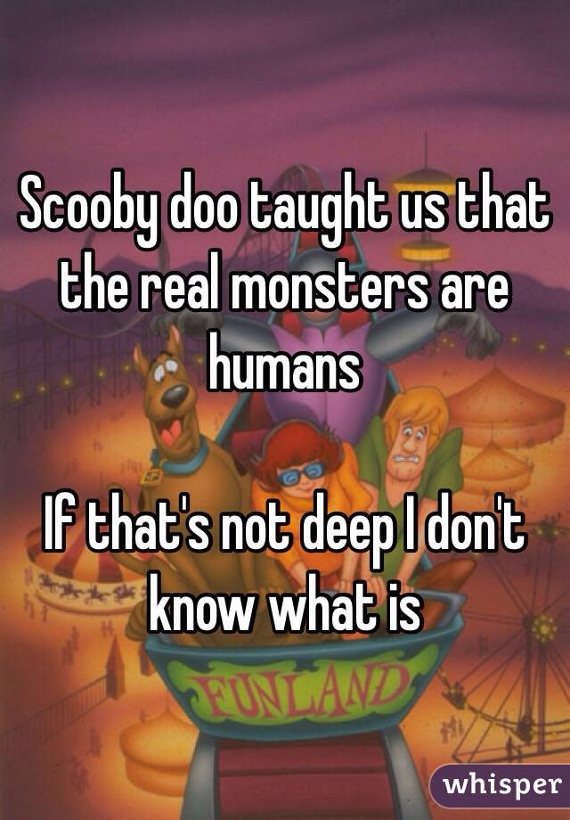 Scooby doo taught us that the real monsters are humans

If that's not deep I don't know what is