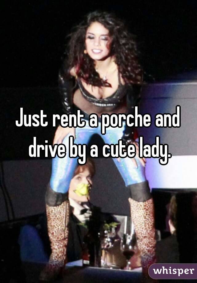 Just rent a porche and drive by a cute lady.