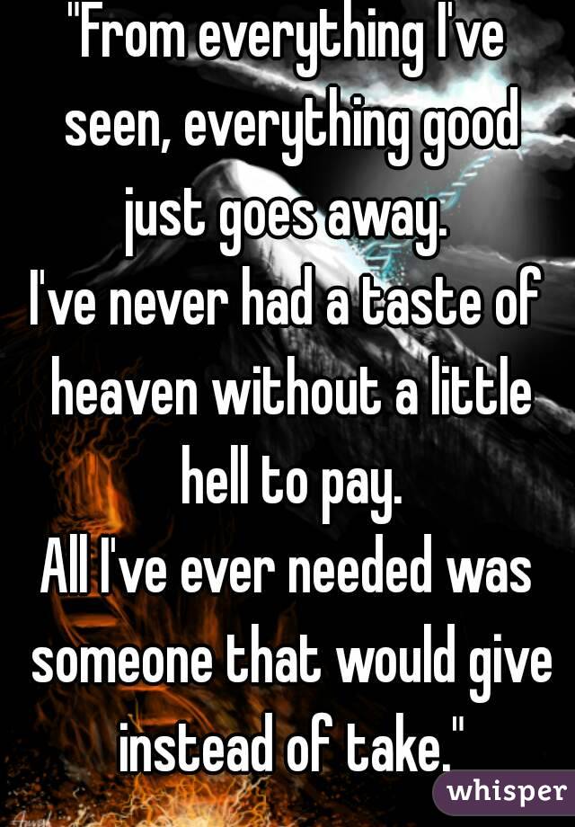 "From everything I've seen, everything good just goes away. 
I've never had a taste of heaven without a little hell to pay.
All I've ever needed was someone that would give instead of take."