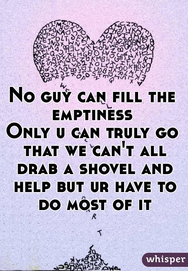 No guy can fill the emptiness 
Only u can truly go that we can't all drab a shovel and help but ur have to do most of it