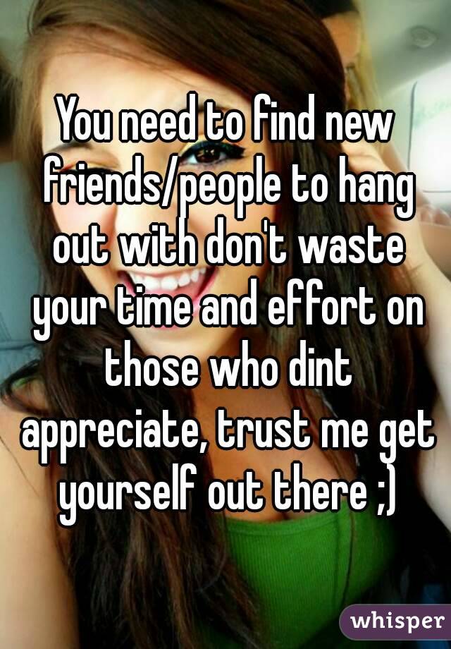 You need to find new friends/people to hang out with don't waste your time and effort on those who dint appreciate, trust me get yourself out there ;)