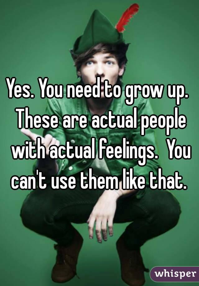 Yes. You need to grow up.  These are actual people with actual feelings.  You can't use them like that. 