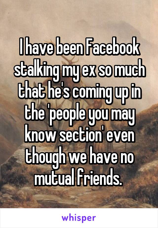I have been Facebook stalking my ex so much that he's coming up in the 'people you may know section' even though we have no mutual friends. 