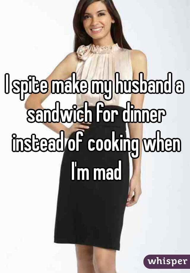 I spite make my husband a sandwich for dinner instead of cooking when I'm mad
