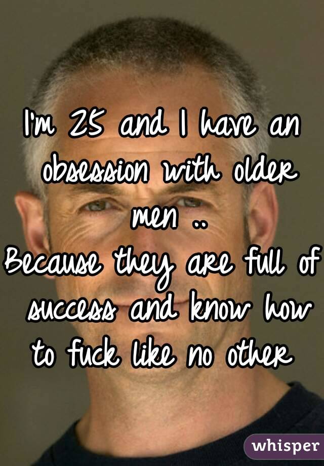 I'm 25 and I have an obsession with older men ..
Because they are full of success and know how to fuck like no other 
