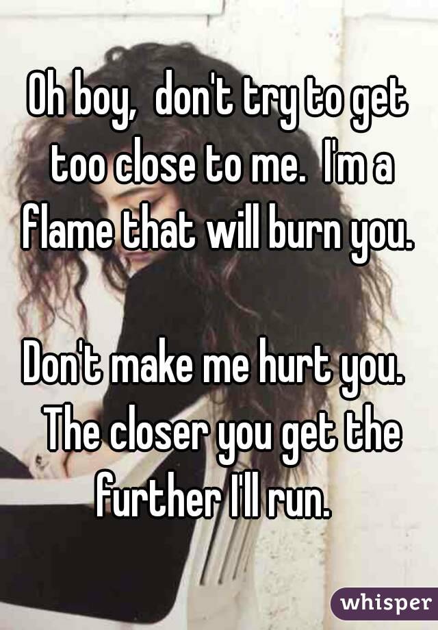 Oh boy,  don't try to get too close to me.  I'm a flame that will burn you. 

Don't make me hurt you.  The closer you get the further I'll run.  