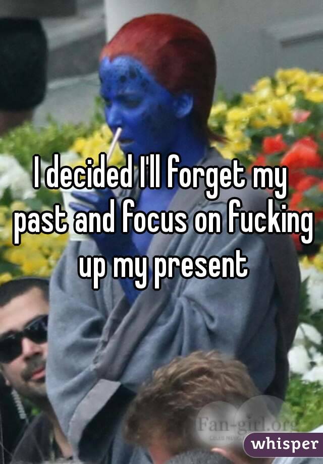 I decided I'll forget my past and focus on fucking up my present