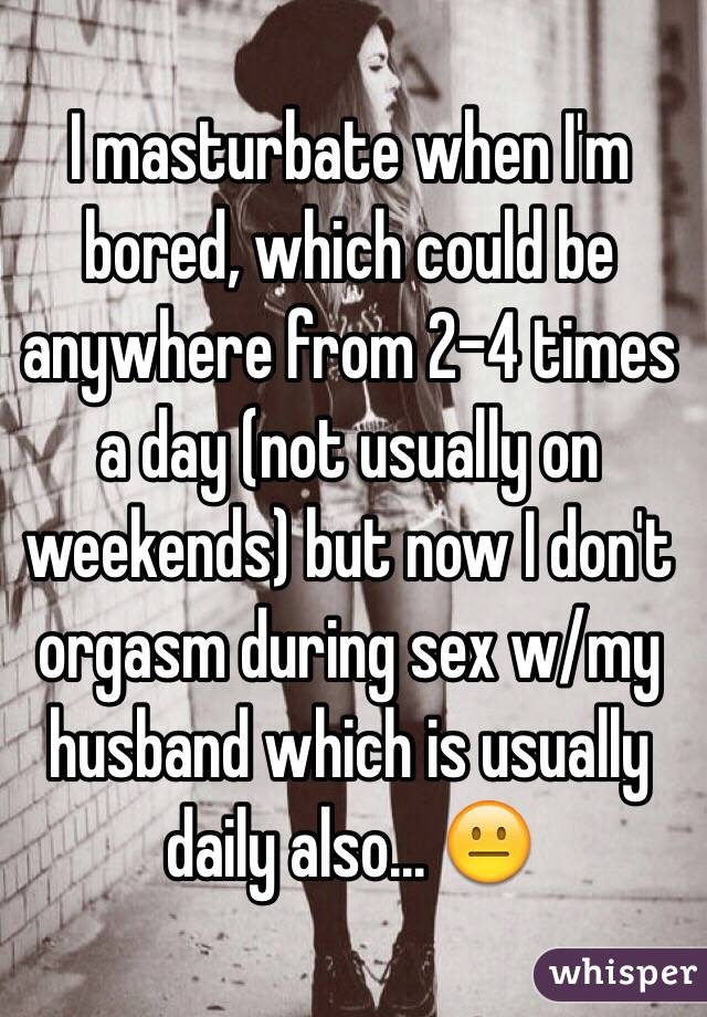 I masturbate when I'm bored, which could be anywhere from 2-4 times a day (not usually on weekends) but now I don't orgasm during sex w/my husband which is usually daily also... 😐