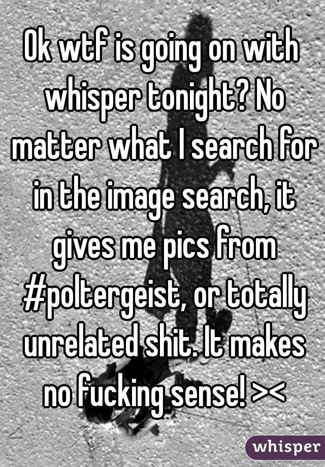 Ok wtf is going on with whisper tonight? No matter what I search for in the image search, it gives me pics from #poltergeist, or totally unrelated shit. It makes no fucking sense! ><