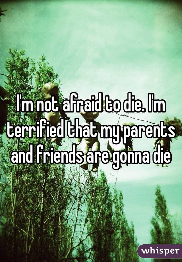 I'm not afraid to die. I'm terrified that my parents and friends are gonna die