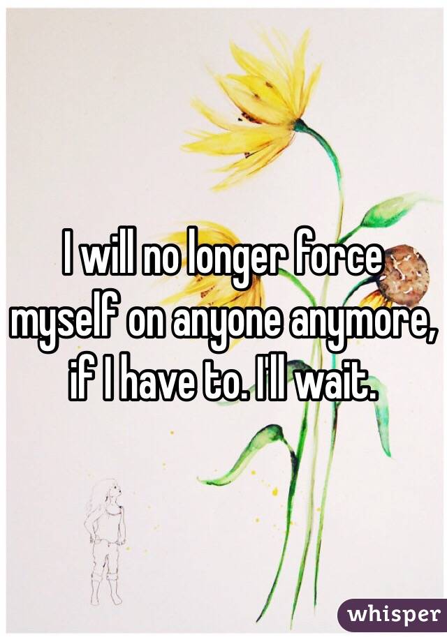 I will no longer force myself on anyone anymore, if I have to. I'll wait.
