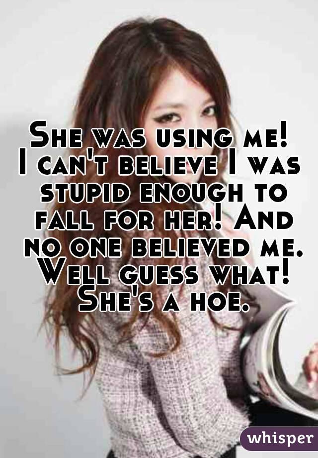 She was using me!
I can't believe I was stupid enough to fall for her! And no one believed me. Well guess what! She's a hoe.
