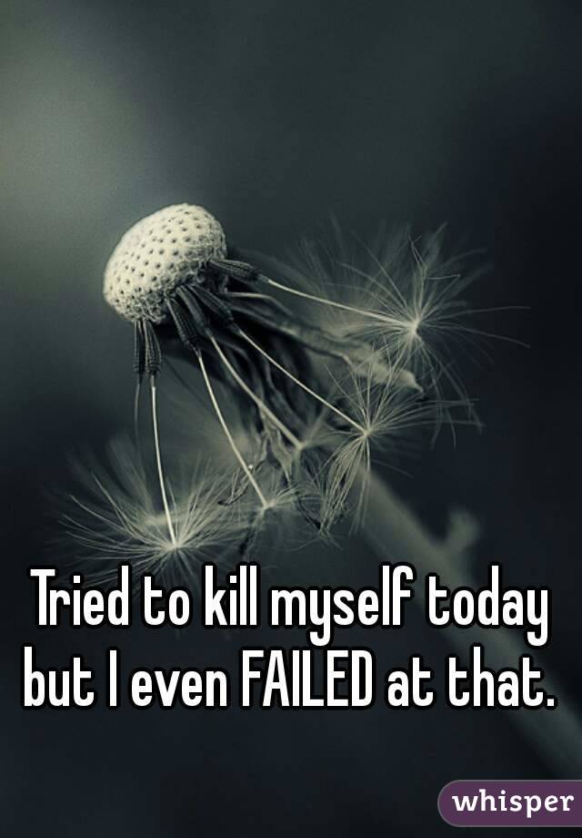 Tried to kill myself today but I even FAILED at that. 
