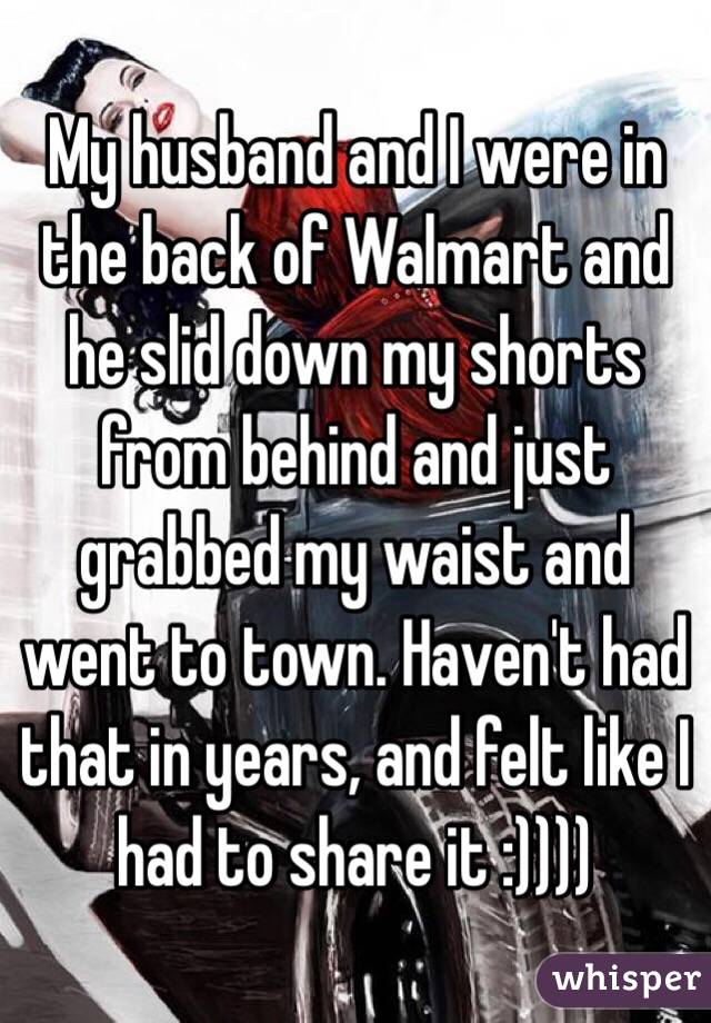 My husband and I were in the back of Walmart and he slid down my shorts from behind and just grabbed my waist and went to town. Haven't had that in years, and felt like I had to share it :))))