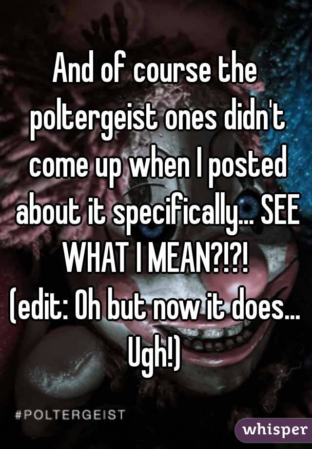 And of course the poltergeist ones didn't come up when I posted about it specifically... SEE WHAT I MEAN?!?! 
(edit: Oh but now it does... Ugh!) 