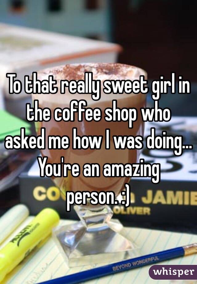 To that really sweet girl in the coffee shop who asked me how I was doing... You're an amazing person. :) 