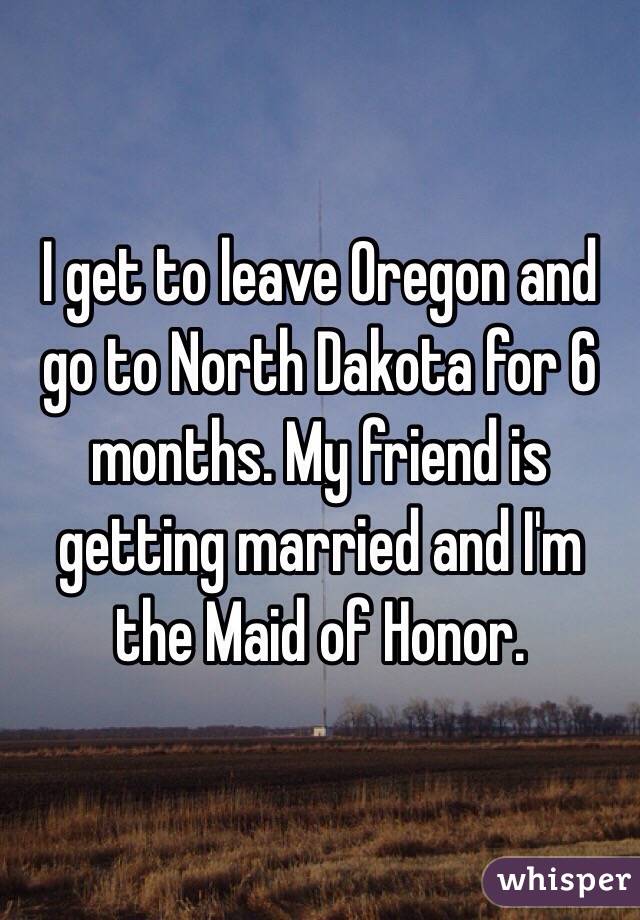 I get to leave Oregon and go to North Dakota for 6 months. My friend is getting married and I'm the Maid of Honor.