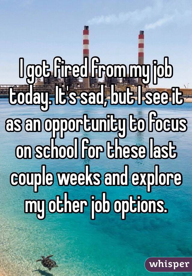 I got fired from my job today. It's sad, but I see it as an opportunity to focus on school for these last couple weeks and explore my other job options.