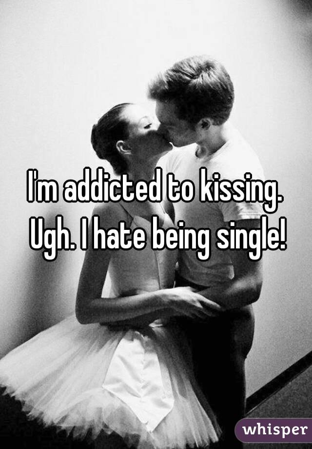 I'm addicted to kissing. Ugh. I hate being single!