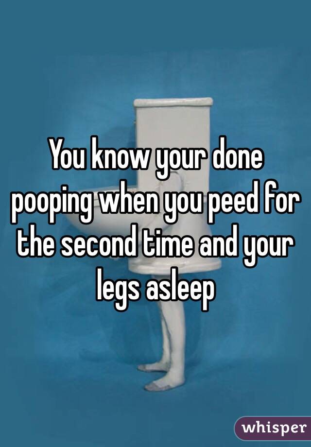 You know your done pooping when you peed for the second time and your legs asleep
