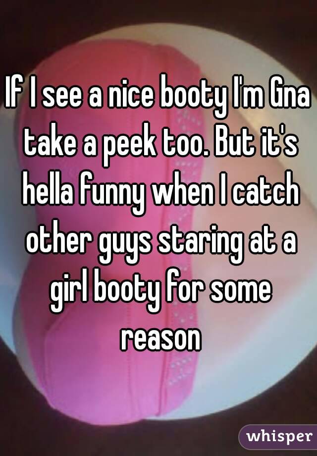 If I see a nice booty I'm Gna take a peek too. But it's hella funny when I catch other guys staring at a girl booty for some reason