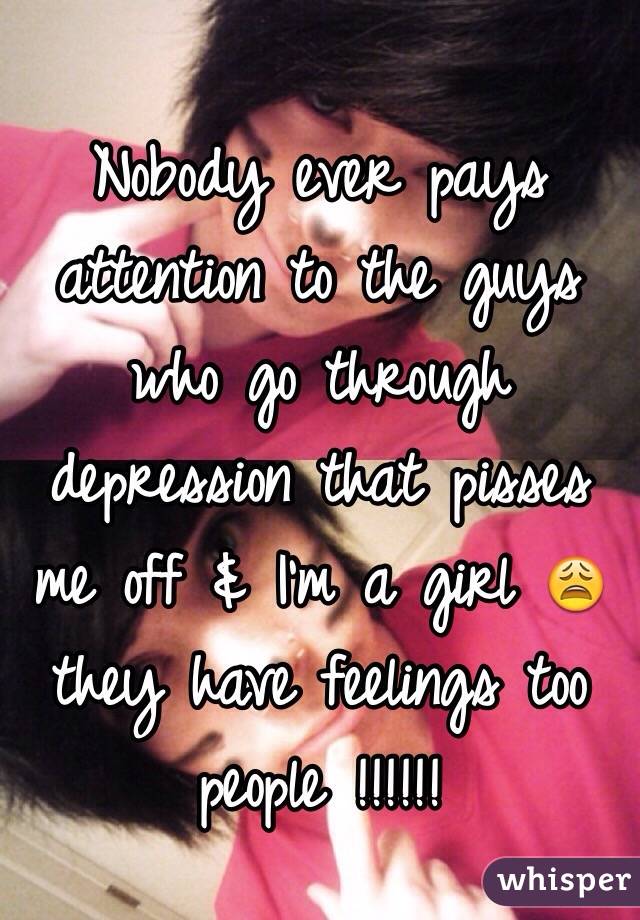 Nobody ever pays attention to the guys who go through depression that pisses me off & I'm a girl 😩 they have feelings too people !!!!!!